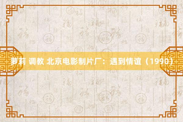 萝莉 调教 北京电影制片厂：遇到情谊（1990）