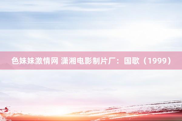 色妹妹激情网 潇湘电影制片厂：国歌（1999）