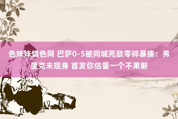 色妹妹情色网 巴萨0-5被同城死敌零碎暴揍：弗里克未现身 首发你估量一个不果断