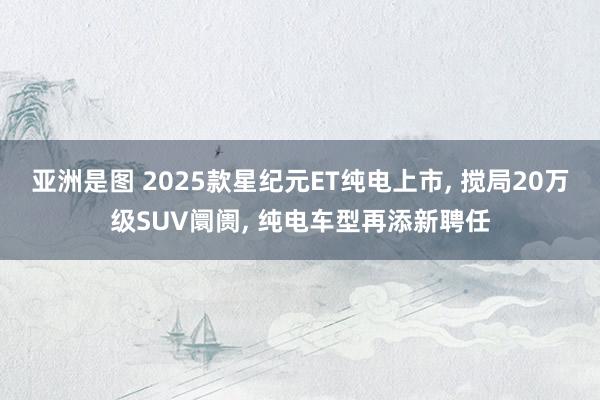 亚洲是图 2025款星纪元ET纯电上市， 搅局20万级SUV阛阓， 纯电车型再添新聘任