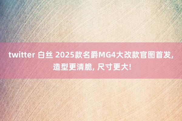 twitter 白丝 2025款名爵MG4大改款官图首发， 造型更清脆， 尺寸更大!
