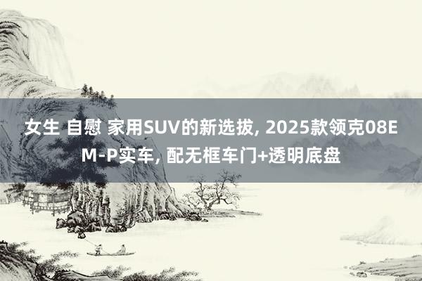 女生 自慰 家用SUV的新选拔， 2025款领克08EM-P实车， 配无框车门+透明底盘