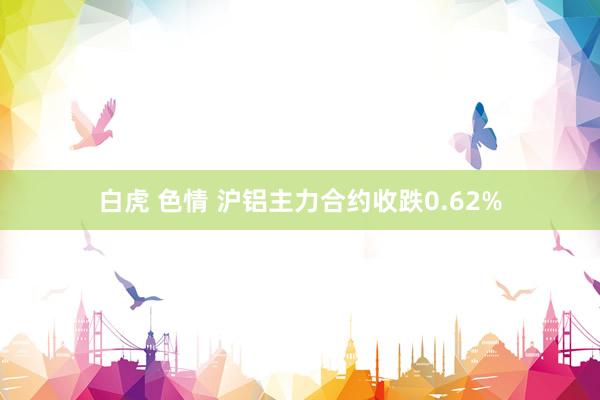白虎 色情 沪铝主力合约收跌0.62%