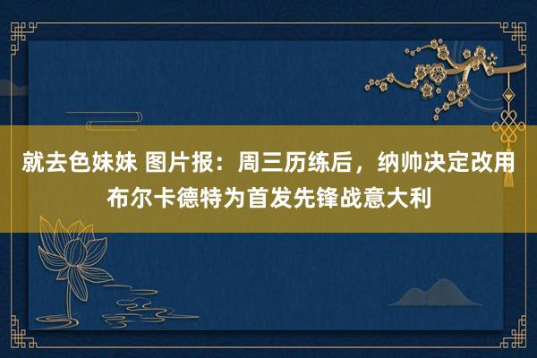 就去色妹妹 图片报：周三历练后，纳帅决定改用布尔卡德特为首发先锋战意大利