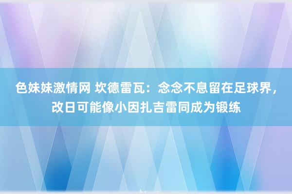 色妹妹激情网 坎德雷瓦：念念不息留在足球界，改日可能像小因扎吉雷同成为锻练