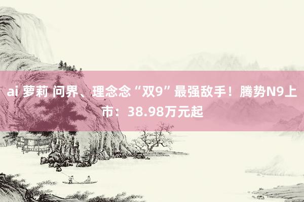 ai 萝莉 问界、理念念“双9”最强敌手！腾势N9上市：38.98万元起