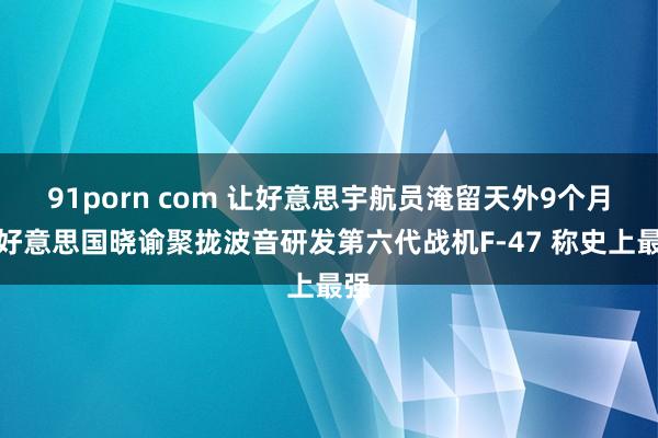 91porn com 让好意思宇航员淹留天外9个月：好意思国晓谕聚拢波音研发第六代战机F-47 称史上最强