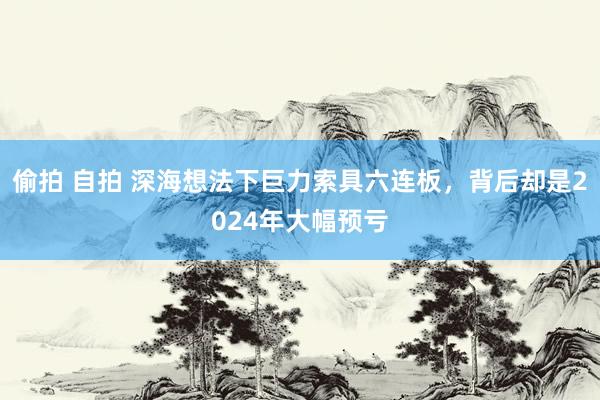 偷拍 自拍 深海想法下巨力索具六连板，背后却是2024年大幅预亏