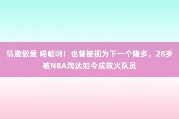 情趣做爱 唏嘘啊！也曾被视为下一个隆多，28岁被NBA淘汰如今成救火队员