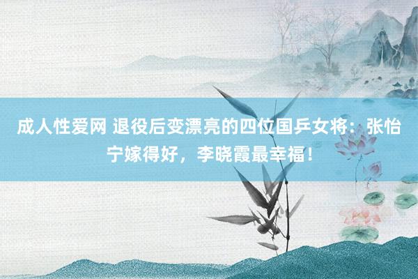 成人性爱网 退役后变漂亮的四位国乒女将：张怡宁嫁得好，李晓霞最幸福！
