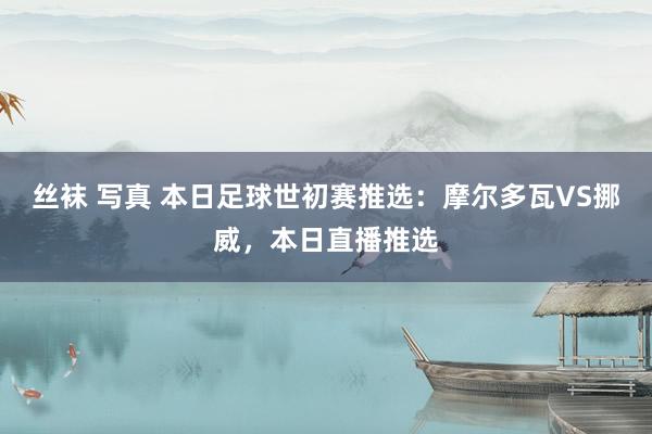 丝袜 写真 本日足球世初赛推选：摩尔多瓦VS挪威，本日直播推选