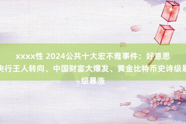xxxx性 2024公共十大宏不雅事件：好意思日央行王人转向、中国财富大爆发、黄金比特币史诗级暴涨