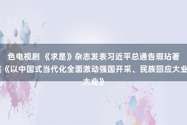 色电视剧 《求是》杂志发表习近平总通告瑕玷著述《以中国式当代化全面激动强国开采、民族回应大业》
