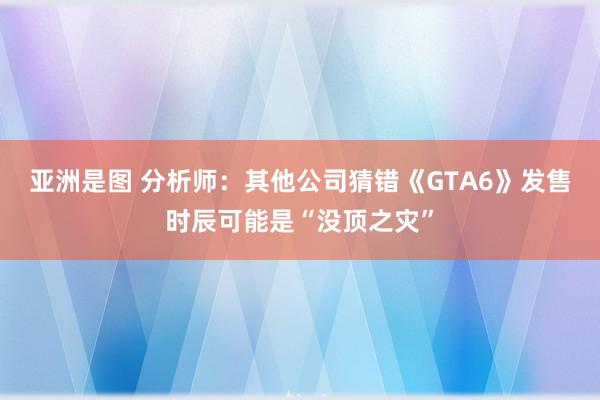 亚洲是图 分析师：其他公司猜错《GTA6》发售时辰可能是“没顶之灾”
