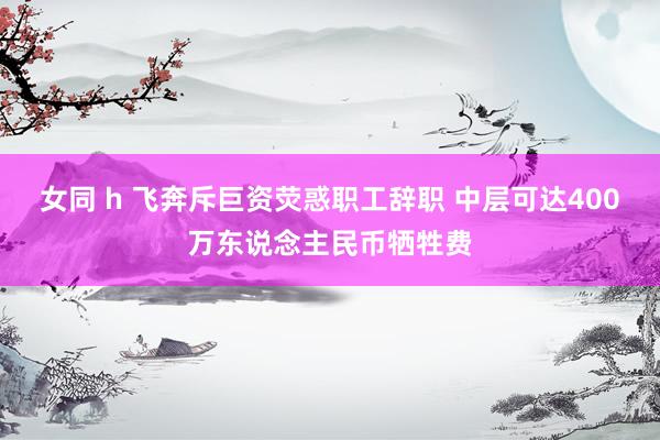 女同 h 飞奔斥巨资荧惑职工辞职 中层可达400万东说念主民币牺牲费
