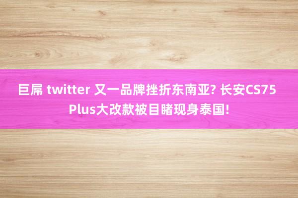 巨屌 twitter 又一品牌挫折东南亚? 长安CS75 Plus大改款被目睹现身泰国!