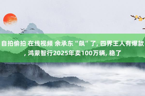 自拍偷拍 在线视频 余承东“飙”了， 四界王人有爆款， 鸿蒙智行2025年卖100万辆， 稳了