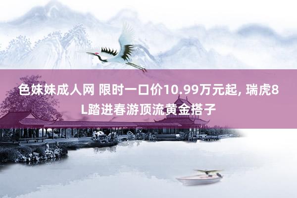 色妹妹成人网 限时一口价10.99万元起， 瑞虎8L踏进春游顶流黄金搭子