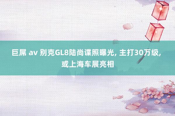 巨屌 av 别克GL8陆尚谍照曝光， 主打30万级， 或上海车展亮相