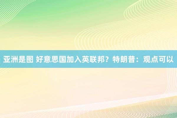 亚洲是图 好意思国加入英联邦？特朗普：观点可以