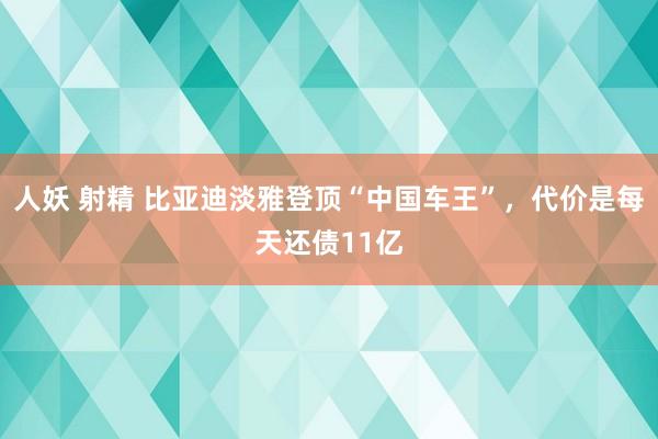 人妖 射精 比亚迪淡雅登顶“中国车王”，代价是每天还债11亿