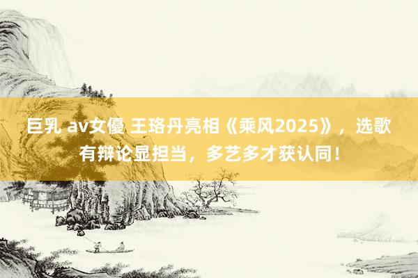 巨乳 av女優 王珞丹亮相《乘风2025》，选歌有辩论显担当，多艺多才获认同！