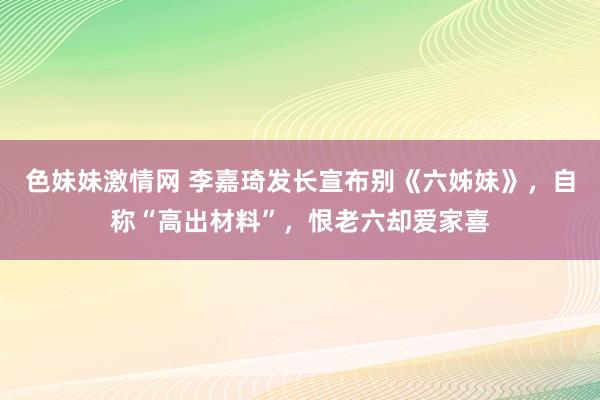 色妹妹激情网 李嘉琦发长宣布别《六姊妹》，自称“高出材料”，恨老六却爱家喜