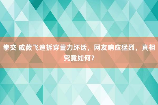 拳交 戚薇飞速拆穿董力坏话，网友响应猛烈，真相究竟如何？