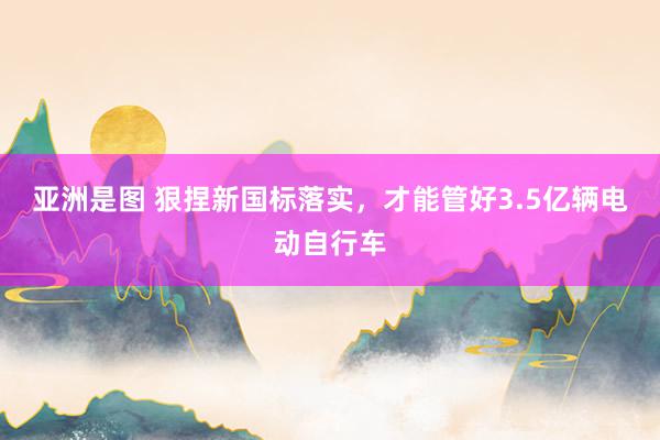亚洲是图 狠捏新国标落实，才能管好3.5亿辆电动自行车