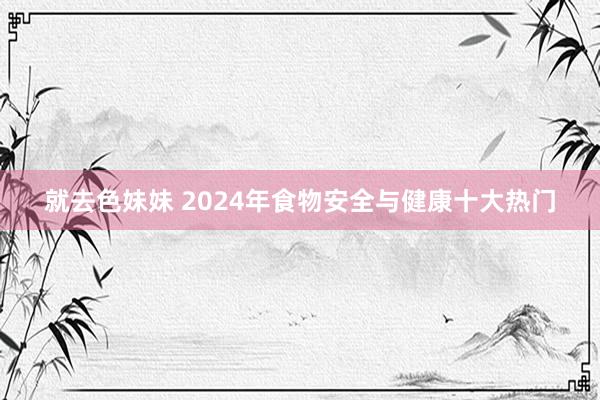 就去色妹妹 2024年食物安全与健康十大热门