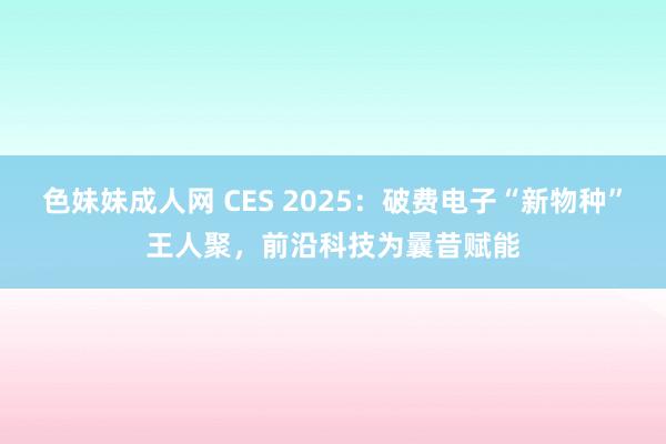 色妹妹成人网 CES 2025：破费电子“新物种”王人聚，前沿科技为曩昔赋能