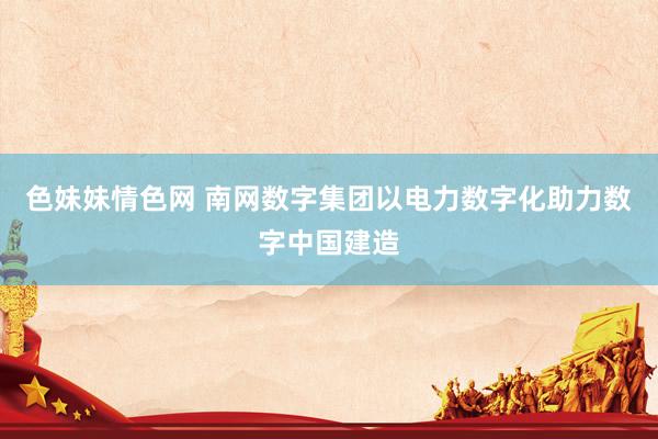 色妹妹情色网 南网数字集团以电力数字化助力数字中国建造