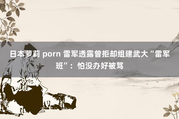 日本萝莉 porn 雷军透露曾拒却组建武大“雷军班”：怕没办好被骂
