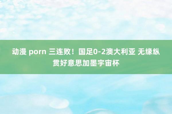 动漫 porn 三连败！国足0-2澳大利亚 无缘纵贯好意思加墨宇宙杯