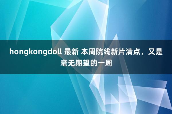 hongkongdoll 最新 本周院线新片清点，又是毫无期望的一周