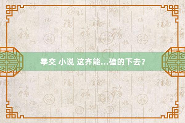 拳交 小说 这齐能...磕的下去？
