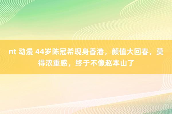 nt 动漫 44岁陈冠希现身香港，颜值大回春，莫得浓重感，终于不像赵本山了