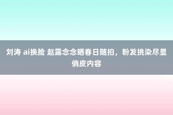 刘涛 ai换脸 赵露念念晒春日随拍，粉发挑染尽显俏皮内容