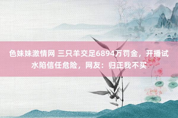 色妹妹激情网 三只羊交足6894万罚金，开播试水陷信任危险，网友：归正我不买