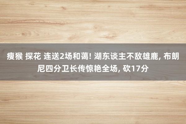 瘦猴 探花 连送2场和蔼! 湖东谈主不敌雄鹿， 布朗尼四分卫长传惊艳全场， 砍17分