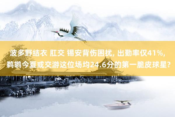 波多野结衣 肛交 锡安背伤困扰， 出勤率仅41%， 鹈鹕今夏或交游这位场均24.6分的第一脆皮球星?