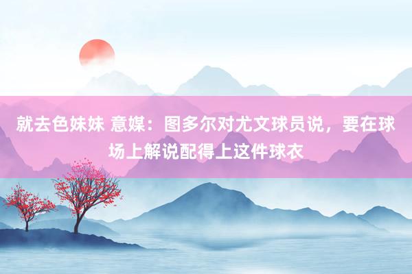 就去色妹妹 意媒：图多尔对尤文球员说，要在球场上解说配得上这件球衣
