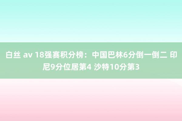 白丝 av 18强赛积分榜：中国巴林6分倒一倒二 印尼9分位居第4 沙特10分第3