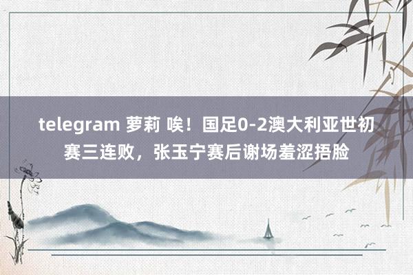 telegram 萝莉 唉！国足0-2澳大利亚世初赛三连败，张玉宁赛后谢场羞涩捂脸