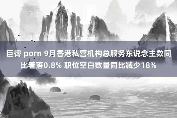 巨臀 porn 9月香港私营机构总服务东说念主数同比着落0.8% 职位空白数量同比减少18%