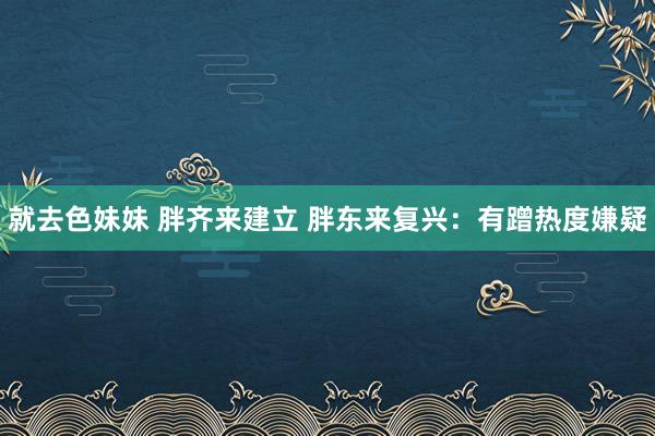 就去色妹妹 胖齐来建立 胖东来复兴：有蹭热度嫌疑