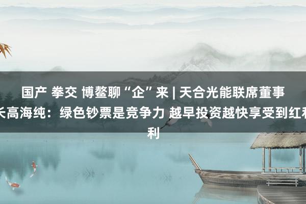 国产 拳交 博鳌聊“企”来 | 天合光能联席董事长高海纯：绿色钞票是竞争力 越早投资越快享受到红利