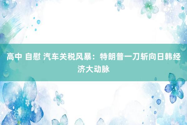高中 自慰 汽车关税风暴：特朗普一刀斩向日韩经济大动脉