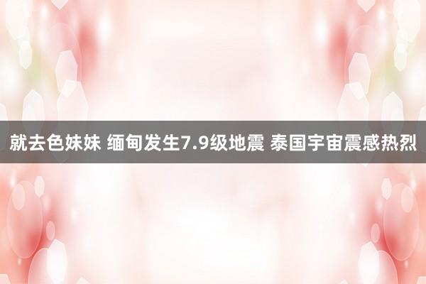 就去色妹妹 缅甸发生7.9级地震 泰国宇宙震感热烈