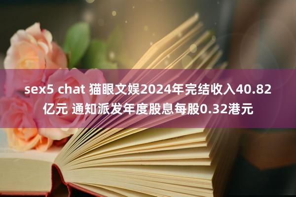 sex5 chat 猫眼文娱2024年完结收入40.82亿元 通知派发年度股息每股0.32港元